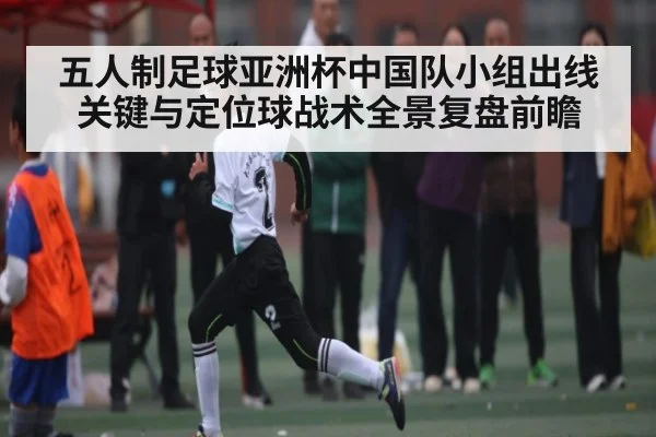 五人制足球亚洲杯中国队小组出线关键与定位球战术全景复盘前瞻